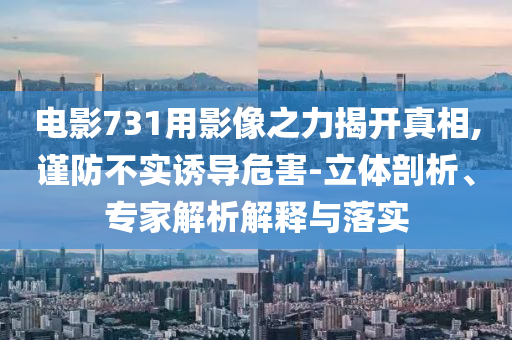 電影731用影像之力揭開(kāi)真相,謹(jǐn)防不實(shí)誘導(dǎo)危害-立體剖析、專家解析解釋與落實(shí)