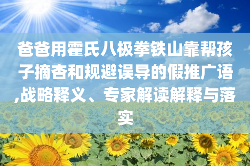 爸爸用霍氏八極拳鐵山靠幫孩子摘杏和規(guī)避誤導(dǎo)的假推廣語(yǔ),戰(zhàn)略釋義、專家解讀解釋與落實(shí)