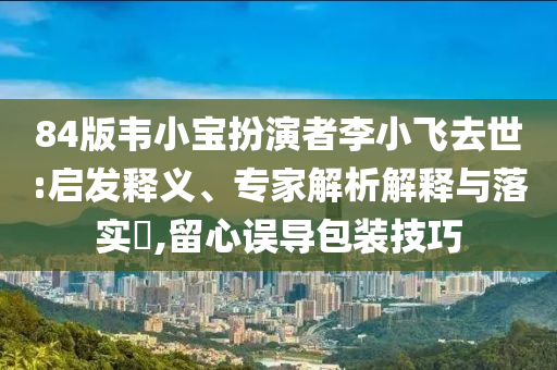84版韋小寶扮演者李小飛去世:啟發(fā)釋義、專家解析解釋與落實(shí)?,留心誤導(dǎo)包裝技巧