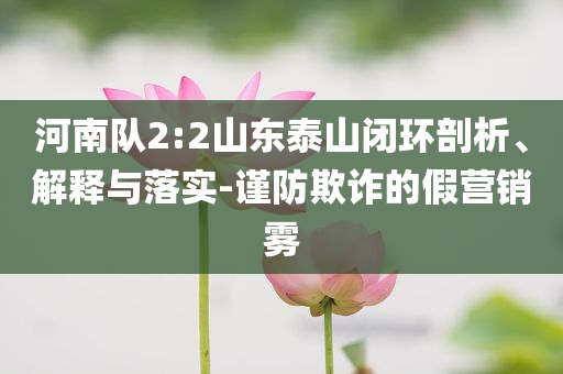 河南隊(duì)2:2山東泰山閉環(huán)剖析、解釋與落實(shí)-謹(jǐn)防欺詐的假營(yíng)銷霧