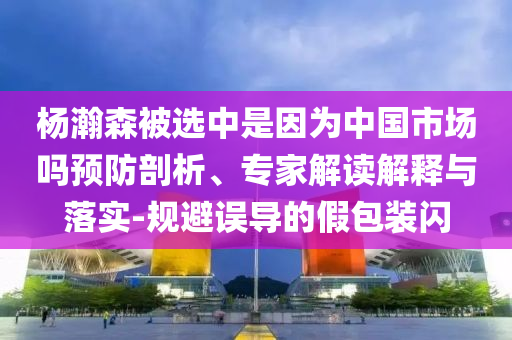 楊瀚森被選中是因?yàn)橹袊?guó)市場(chǎng)嗎預(yù)防剖析、專家解讀解釋與落實(shí)-規(guī)避誤導(dǎo)的假包裝閃