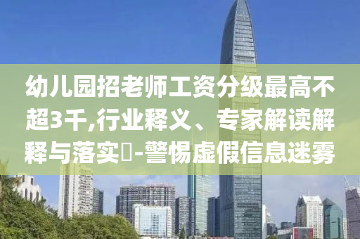 幼兒園招老師工資分級(jí)最高不超3千,行業(yè)釋義、專家解讀解釋與落實(shí)?-警惕虛假信息迷霧