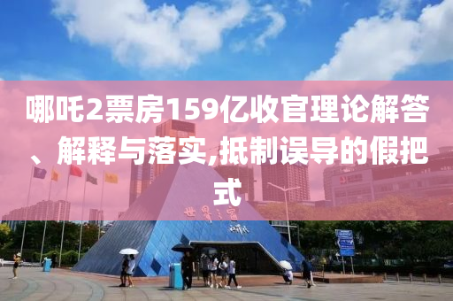 哪吒2票房159億收官理論解答、解釋與落實(shí),抵制誤導(dǎo)的假把式