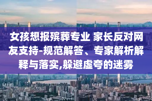 女孩想報(bào)殯葬專業(yè) 家長(zhǎng)反對(duì)網(wǎng)友支持-規(guī)范解答、專家解析解釋與落實(shí),躲避虛夸的迷霧