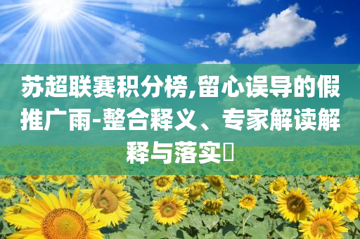 蘇超聯(lián)賽積分榜,留心誤導(dǎo)的假推廣雨-整合釋義、專家解讀解釋與落實(shí)?