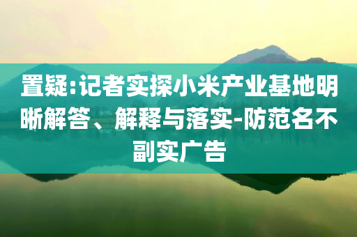 置疑:記者實探小米產(chǎn)業(yè)基地明晰解答、解釋與落實-防范名不副實廣告