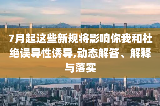 7月起這些新規(guī)將影響你我和杜絕誤導性誘導,動態(tài)解答、解釋與落實