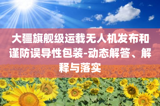大疆旗艦級運載無人機發(fā)布和謹防誤導(dǎo)性包裝-動態(tài)解答、解釋與落實
