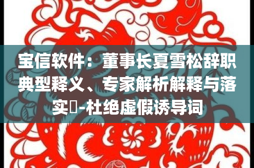 寶信軟件：董事長夏雪松辭職典型釋義、專家解析解釋與落實?-杜絕虛假誘導(dǎo)詞