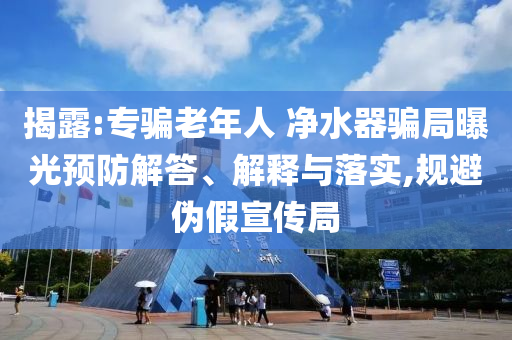揭露:專騙老年人 凈水器騙局曝光預(yù)防解答、解釋與落實,規(guī)避偽假宣傳局