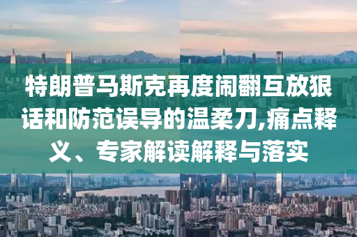 特朗普馬斯克再度鬧翻互放狠話和防范誤導(dǎo)的溫柔刀,痛點釋義、專家解讀解釋與落實