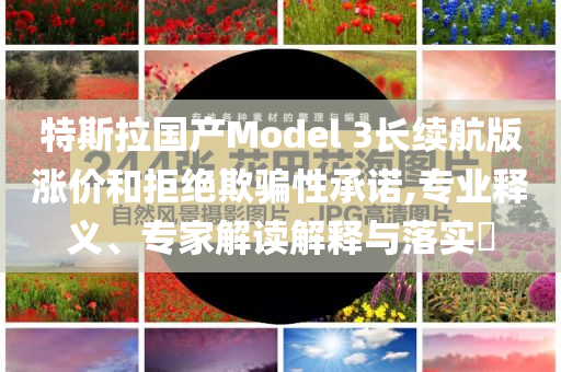 特斯拉國產(chǎn)Model 3長續(xù)航版漲價和拒絕欺騙性承諾,專業(yè)釋義、專家解讀解釋與落實?