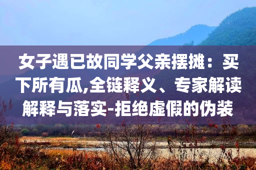 女子遇已故同學(xué)父親擺攤：買下所有瓜,全鏈釋義、專家解讀解釋與落實-拒絕虛假的偽裝