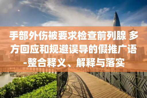 手部外傷被要求檢查前列腺 多方回應(yīng)和規(guī)避誤導(dǎo)的假推廣語-整合釋義、解釋與落實