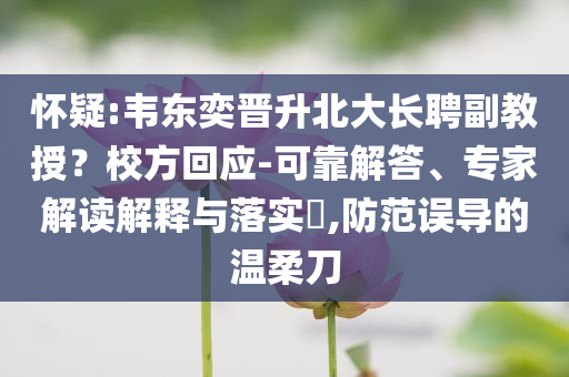 懷疑:韋東奕晉升北大長(zhǎng)聘副教授？校方回應(yīng)-可靠解答、專家解讀解釋與落實(shí)?,防范誤導(dǎo)的溫柔刀