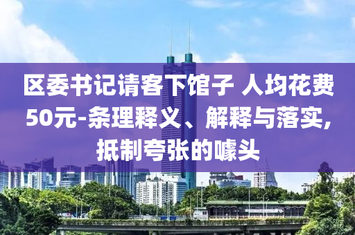區(qū)委書記請(qǐng)客下館子 人均花費(fèi)50元-條理釋義、解釋與落實(shí),抵制夸張的噱頭