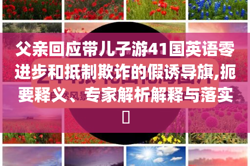 父親回應(yīng)帶兒子游41國(guó)英語(yǔ)零進(jìn)步和抵制欺詐的假誘導(dǎo)旗,扼要釋義、專家解析解釋與落實(shí)?