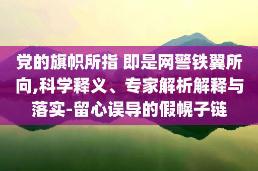 黨的旗幟所指 即是網(wǎng)警鐵翼所向,科學(xué)釋義、專家解析解釋與落實(shí)-留心誤導(dǎo)的假幌子鏈