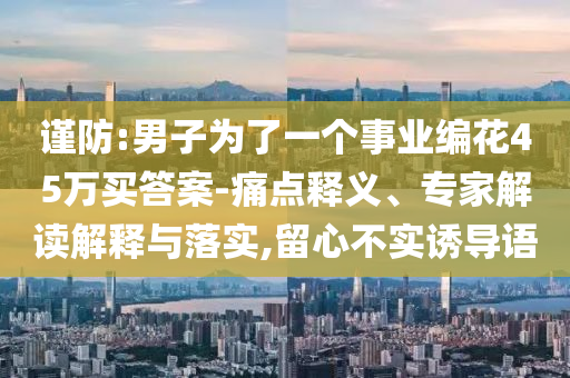 謹(jǐn)防:男子為了一個(gè)事業(yè)編花45萬買答案-痛點(diǎn)釋義、專家解讀解釋與落實(shí),留心不實(shí)誘導(dǎo)語