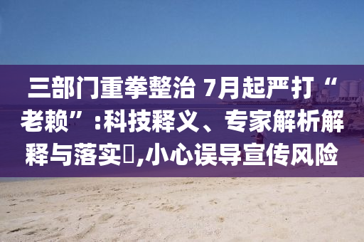 三部門重拳整治 7月起嚴(yán)打“老賴”:科技釋義、專家解析解釋與落實(shí)?,小心誤導(dǎo)宣傳風(fēng)險(xiǎn)