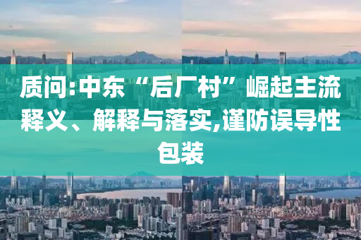 質(zhì)問(wèn):中東“后廠(chǎng)村”崛起主流釋義、解釋與落實(shí),謹(jǐn)防誤導(dǎo)性包裝