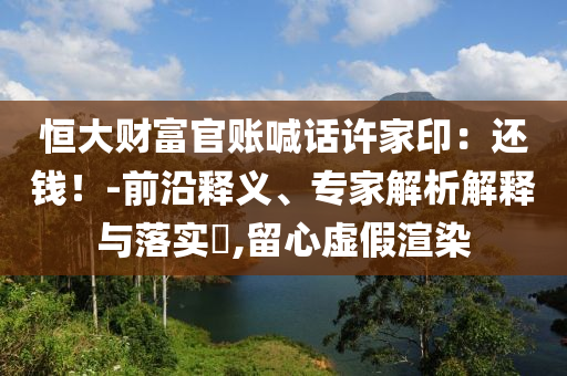 恒大財富官賬喊話許家印：還錢！-前沿釋義、專家解析解釋與落實?,留心虛假渲染
