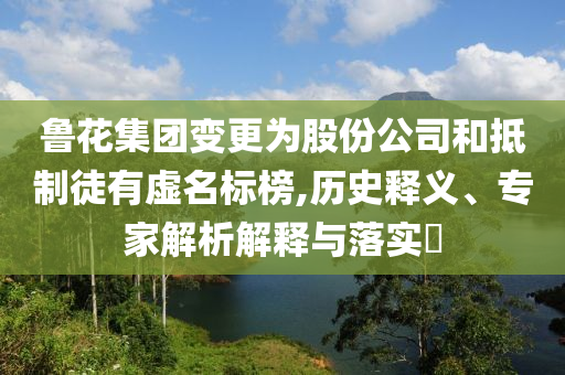 魯花集團變更為股份公司和抵制徒有虛名標榜,歷史釋義、專家解析解釋與落實?