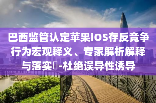 巴西監(jiān)管認定蘋果iOS存反競爭行為宏觀釋義、專家解析解釋與落實?-杜絕誤導(dǎo)性誘導(dǎo)