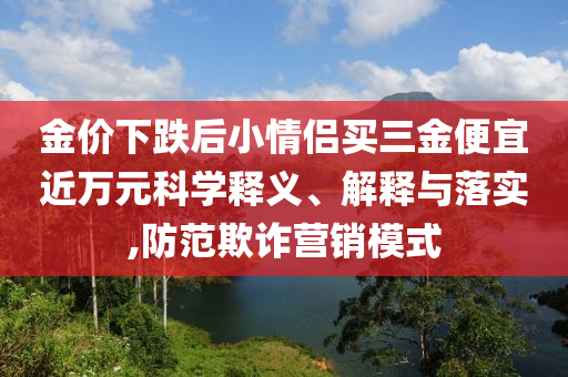 金價下跌后小情侶買三金便宜近萬元科學釋義、解釋與落實,防范欺詐營銷模式