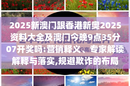 2025新澳門跟香港新奧2025資料大全及澳門今晚9點(diǎn)35分07開獎嗎:營銷釋義、專家解讀解釋與落實(shí),規(guī)避欺詐的布局