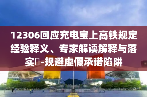 12306回應充電寶上高鐵規(guī)定經(jīng)驗釋義、專家解讀解釋與落實?-規(guī)避虛假承諾陷阱