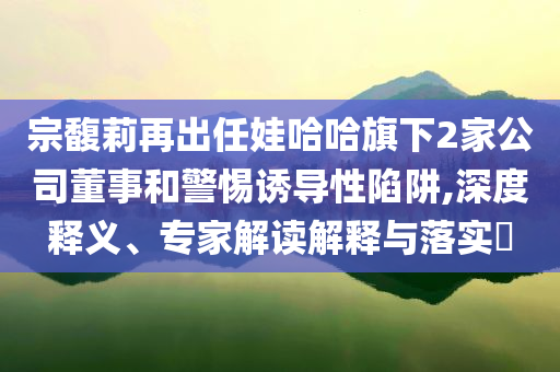 宗馥莉再出任娃哈哈旗下2家公司董事和警惕誘導性陷阱,深度釋義、專家解讀解釋與落實?