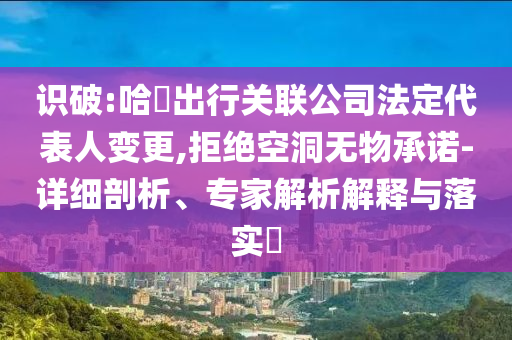 識(shí)破:哈啰出行關(guān)聯(lián)公司法定代表人變更,拒絕空洞無物承諾-詳細(xì)剖析、專家解析解釋與落實(shí)?