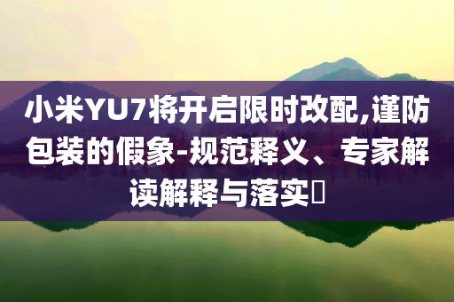 小米YU7將開(kāi)啟限時(shí)改配,謹(jǐn)防包裝的假象-規(guī)范釋義、專家解讀解釋與落實(shí)?