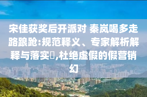 宋佳獲獎后開派對 秦嵐喝多走路踉蹌:規(guī)范釋義、專家解析解釋與落實?,杜絕虛假的假營銷幻