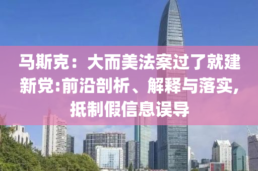 馬斯克：大而美法案過了就建新黨:前沿剖析、解釋與落實,抵制假信息誤導