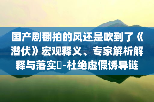 國產(chǎn)劇翻拍的風還是吹到了《潛伏》宏觀釋義、專家解析解釋與落實?-杜絕虛假誘導鏈