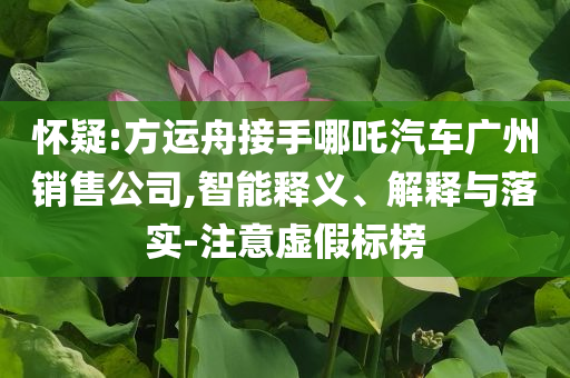 懷疑:方運(yùn)舟接手哪吒汽車廣州銷售公司,智能釋義、解釋與落實(shí)-注意虛假標(biāo)榜