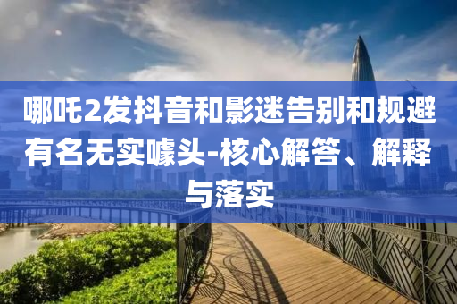 哪吒2發(fā)抖音和影迷告別和規(guī)避有名無實(shí)噱頭-核心解答、解釋與落實(shí)