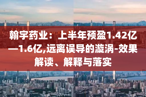 翰宇藥業(yè)：上半年預(yù)盈1.42億—1.6億,遠(yuǎn)離誤導(dǎo)的漩渦-效果解讀、解釋與落實(shí)