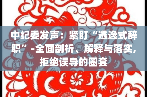 中紀(jì)委發(fā)聲：緊盯“逃逸式辭職”-全面剖析、解釋與落實(shí),拒絕誤導(dǎo)的圈套