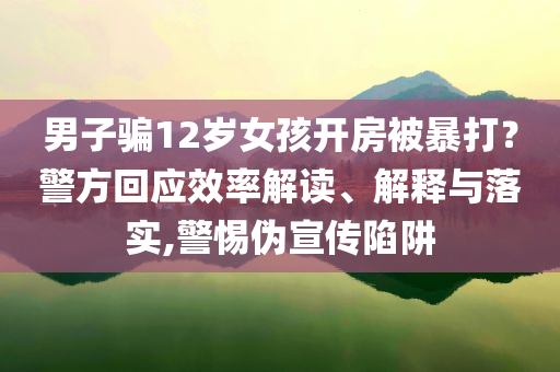 男子騙12歲女孩開房被暴打？警方回應(yīng)效率解讀、解釋與落實,警惕偽宣傳陷阱