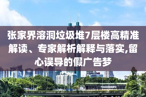 張家界溶洞垃圾堆7層樓高精準(zhǔn)解讀、專家解析解釋與落實(shí),留心誤導(dǎo)的假廣告夢(mèng)