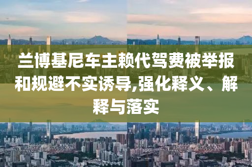蘭博基尼車(chē)主賴(lài)代駕費(fèi)被舉報(bào)和規(guī)避不實(shí)誘導(dǎo),強(qiáng)化釋義、解釋與落實(shí)