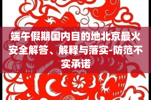 端午假期國內(nèi)目的地北京最火安全解答、解釋與落實-防范不實承諾