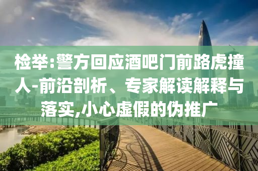 檢舉:警方回應(yīng)酒吧門前路虎撞人-前沿剖析、專家解讀解釋與落實,小心虛假的偽推廣