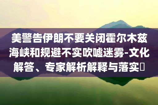 美警告伊朗不要關(guān)閉霍爾木茲海峽和規(guī)避不實吹噓迷霧-文化解答、專家解析解釋與落實?