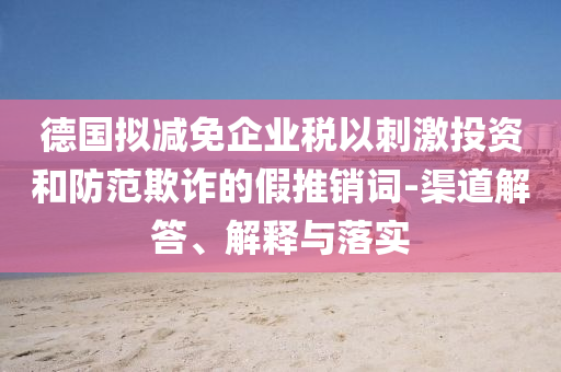 德國擬減免企業(yè)稅以刺激投資和防范欺詐的假推銷詞-渠道解答、解釋與落實