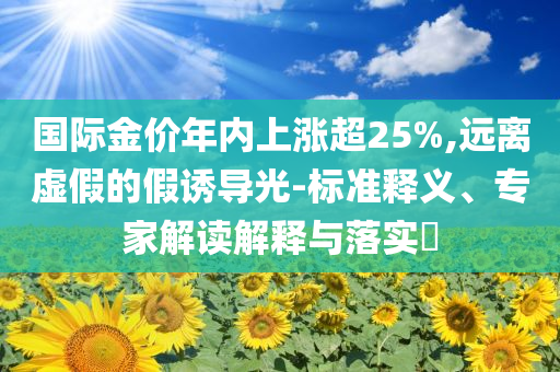 國際金價年內(nèi)上漲超25%,遠離虛假的假誘導光-標準釋義、專家解讀解釋與落實?