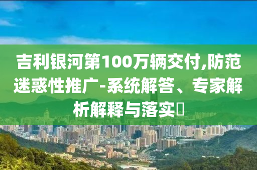 吉利銀河第100萬(wàn)輛交付,防范迷惑性推廣-系統(tǒng)解答、專(zhuān)家解析解釋與落實(shí)?